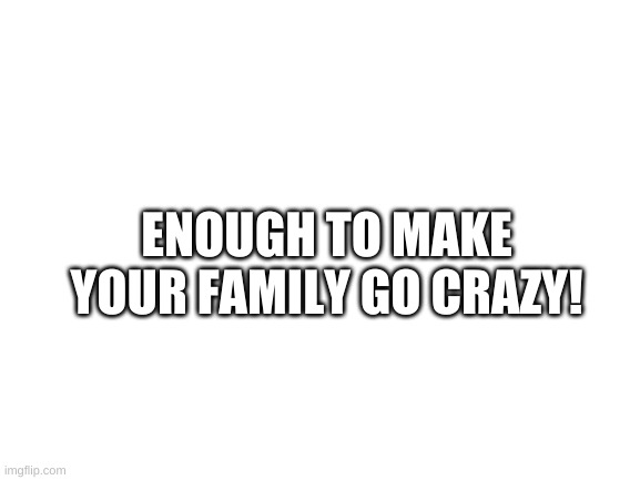 Blank White Template | ENOUGH TO MAKE YOUR FAMILY GO CRAZY! | image tagged in blank white template | made w/ Imgflip meme maker