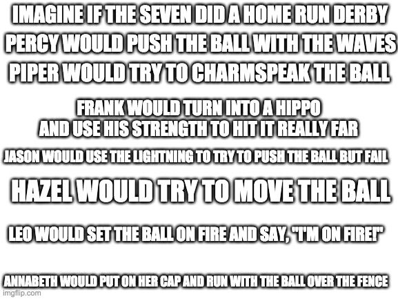 Home Run Derby | IMAGINE IF THE SEVEN DID A HOME RUN DERBY; PERCY WOULD PUSH THE BALL WITH THE WAVES; PIPER WOULD TRY TO CHARMSPEAK THE BALL; FRANK WOULD TURN INTO A HIPPO AND USE HIS STRENGTH TO HIT IT REALLY FAR; JASON WOULD USE THE LIGHTNING TO TRY TO PUSH THE BALL BUT FAIL; HAZEL WOULD TRY TO MOVE THE BALL; LEO WOULD SET THE BALL ON FIRE AND SAY, "I'M ON FIRE!"; ANNABETH WOULD PUT ON HER CAP AND RUN WITH THE BALL OVER THE FENCE | image tagged in blank white template | made w/ Imgflip meme maker