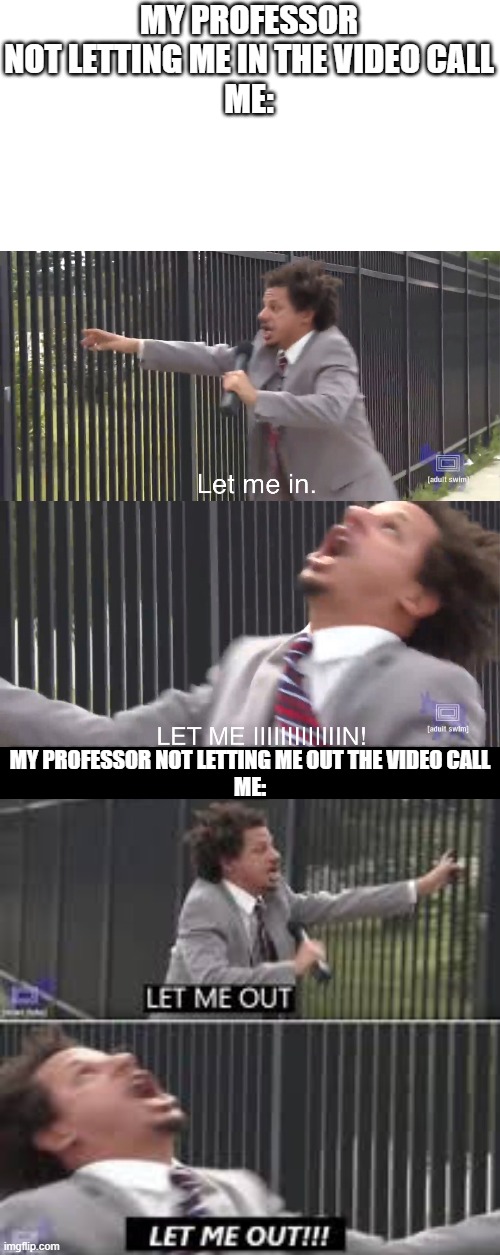 MY PROFESSOR NOT LETTING ME IN THE VIDEO CALL
ME:; MY PROFESSOR NOT LETTING ME OUT THE VIDEO CALL
ME: | image tagged in let me in,let me out | made w/ Imgflip meme maker
