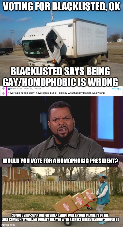 If i win president i will assure members of the LGBT community are treated  equal | VOTING FOR BLACKLISTED, OK; BLACKLISTED SAYS BEING GAY/HOMOPHOBIC IS WRONG; WOULD YOU VOTE FOR A HOMOPHOBIC PRESIDENT? SO VOTE SHIP-SHAP FOR PRESIDENT, AND I WILL ENSURE MEMBERS OF THE LGBT COMMUNITY WILL ME EQUALLY TREATED WITH RESPECT LIKE EVERYBODY SHOULD BE | image tagged in memes,okay truck,really ice cube,dababy suge/yea yea,ship-shap for prez | made w/ Imgflip meme maker