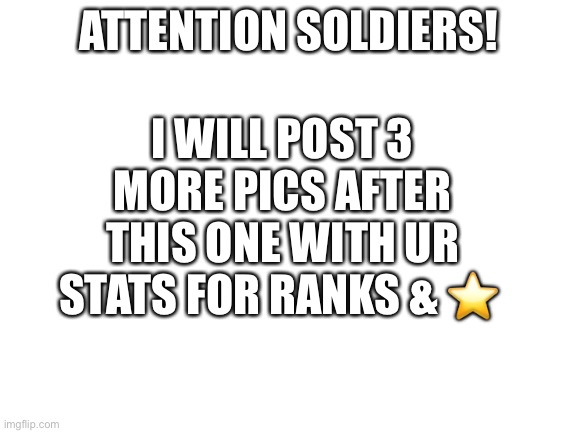 ATTENTION | I WILL POST 3 MORE PICS AFTER THIS ONE WITH UR STATS FOR RANKS & ⭐️; ATTENTION SOLDIERS! | image tagged in blank white template | made w/ Imgflip meme maker