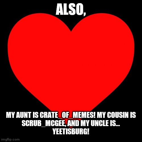 Heart | ALSO, MY AUNT IS CRATE_OF_MEMES! MY COUSIN IS
SCRUB_MCGEE, AND MY UNCLE IS...
YEETISBURG! | image tagged in heart | made w/ Imgflip meme maker