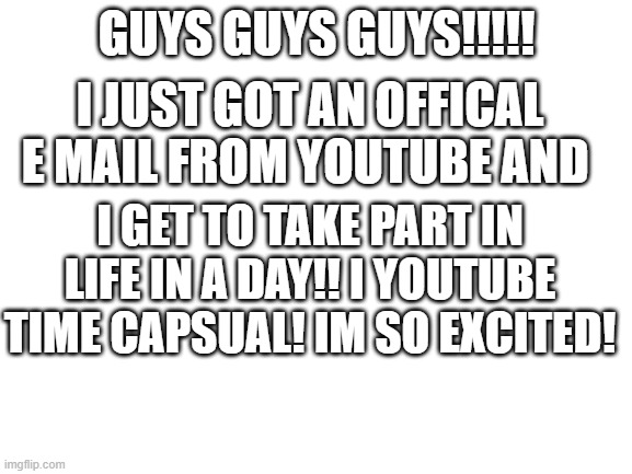 Blank White Template | GUYS GUYS GUYS!!!!! I JUST GOT AN OFFICAL E MAIL FROM YOUTUBE AND; I GET TO TAKE PART IN LIFE IN A DAY!! I YOUTUBE TIME CAPSUAL! IM SO EXCITED! | image tagged in blank white template | made w/ Imgflip meme maker