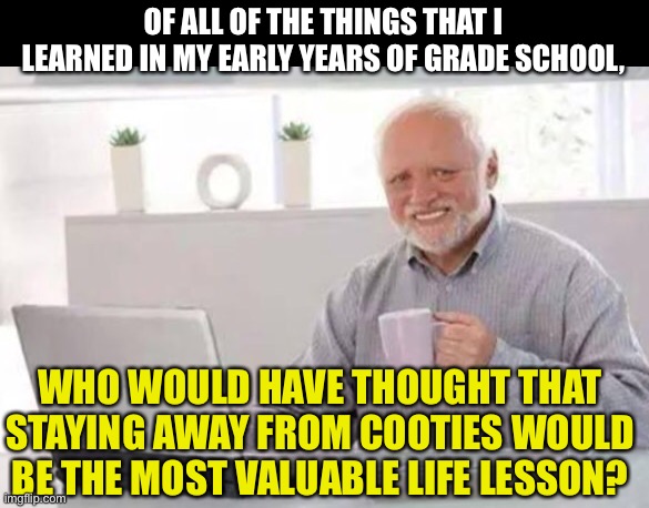 Harold | OF ALL OF THE THINGS THAT I LEARNED IN MY EARLY YEARS OF GRADE SCHOOL, WHO WOULD HAVE THOUGHT THAT STAYING AWAY FROM COOTIES WOULD BE THE MOST VALUABLE LIFE LESSON? | image tagged in harold | made w/ Imgflip meme maker