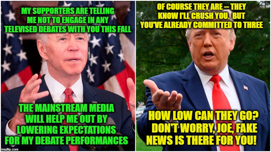 Presidential Debates Anxiety | OF COURSE THEY ARE -- THEY KNOW I'LL CRUSH YOU.  BUT YOU'VE ALREADY COMMITTED TO THREE; MY SUPPORTERS ARE TELLING ME NOT TO ENGAGE IN ANY TELEVISED DEBATES WITH YOU THIS FALL; THE MAINSTREAM MEDIA WILL HELP ME OUT BY LOWERING EXPECTATIONS FOR MY DEBATE PERFORMANCES; HOW LOW CAN THEY GO?  DON'T WORRY, JOE, FAKE NEWS IS THERE FOR YOU! | image tagged in joe biden,president trump,presidential debates,fake news | made w/ Imgflip meme maker