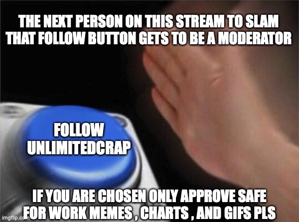 follow my stream | THE NEXT PERSON ON THIS STREAM TO SLAM THAT FOLLOW BUTTON GETS TO BE A MODERATOR; FOLLOW UNLIMITEDCRAP; IF YOU ARE CHOSEN ONLY APPROVE SAFE FOR WORK MEMES , CHARTS , AND GIFS PLS | image tagged in memes,blank nut button | made w/ Imgflip meme maker