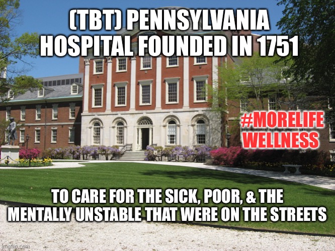 First Hospital | (TBT) PENNSYLVANIA HOSPITAL FOUNDED IN 1751; #MORELIFE
WELLNESS; TO CARE FOR THE SICK, POOR, & THE MENTALLY UNSTABLE THAT WERE ON THE STREETS | image tagged in mental health,mental illness,healthcare | made w/ Imgflip meme maker