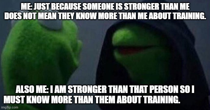 Me and also me | ME: JUST BECAUSE SOMEONE IS STRONGER THAN ME DOES NOT MEAN THEY KNOW MORE THAN ME ABOUT TRAINING. ALSO ME: I AM STRONGER THAN THAT PERSON SO I MUST KNOW MORE THAN THEM ABOUT TRAINING. | image tagged in me and also me | made w/ Imgflip meme maker