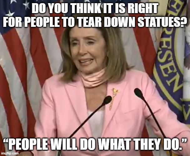 Pelosi DGAF | DO YOU THINK IT IS RIGHT FOR PEOPLE TO TEAR DOWN STATUES? “PEOPLE WILL DO WHAT THEY DO.” | image tagged in nancy pelosi,stupid liberals | made w/ Imgflip meme maker