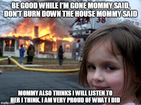 my little sister be like....... | BE GOOD WHILE I'M GONE MOMMY SAID,
DON'T BURN DOWN THE HOUSE MOMMY SAID; MOMMY ALSO THINKS I WILL LISTEN TO HER I THINK. I AM VERY PROUD OF WHAT I DID | image tagged in memes,disaster girl | made w/ Imgflip meme maker