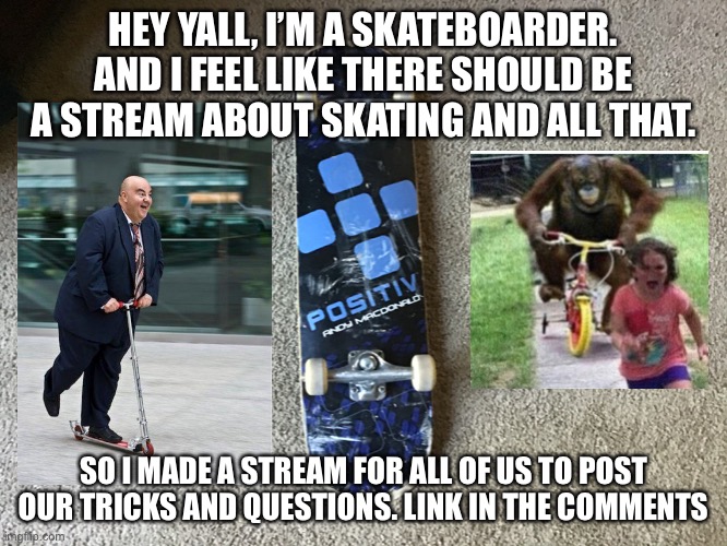 Join the stream if you can do tricks on bikes, skateboards, scooters, and rollerblade. | HEY YALL, I’M A SKATEBOARDER. AND I FEEL LIKE THERE SHOULD BE A STREAM ABOUT SKATING AND ALL THAT. SO I MADE A STREAM FOR ALL OF US TO POST OUR TRICKS AND QUESTIONS. LINK IN THE COMMENTS | made w/ Imgflip meme maker