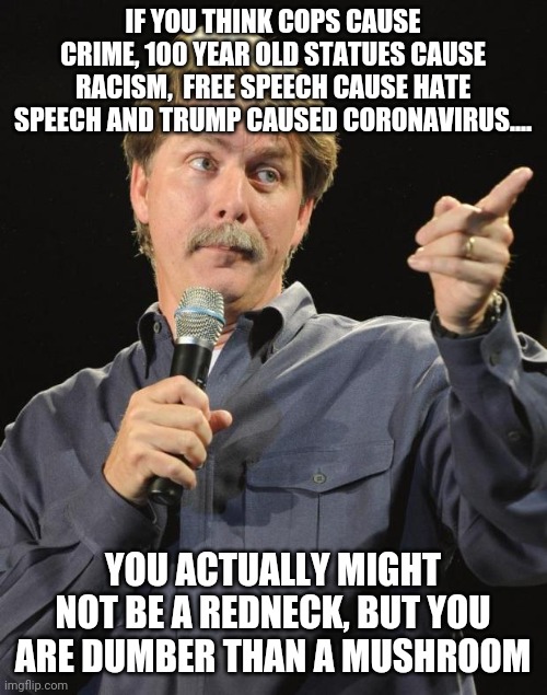 Remember when rednecks were considered dumb? Now they are grad students compared to these angry rioters | IF YOU THINK COPS CAUSE CRIME, 100 YEAR OLD STATUES CAUSE RACISM,  FREE SPEECH CAUSE HATE SPEECH AND TRUMP CAUSED CORONAVIRUS.... YOU ACTUALLY MIGHT NOT BE A REDNECK, BUT YOU ARE DUMBER THAN A MUSHROOM | image tagged in jeff foxworthy,dumb,redneck | made w/ Imgflip meme maker