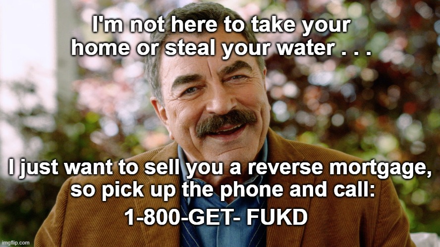 Tom Selleck- Salesman | I'm not here to take your home or steal your water . . . I just want to sell you a reverse mortgage,
 so pick up the phone and call:; 1-800-GET- FUKD | image tagged in tom selleck,reverse mortgages | made w/ Imgflip meme maker