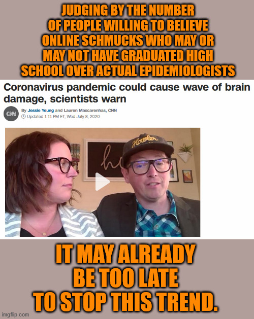 The damage is already done. | JUDGING BY THE NUMBER OF PEOPLE WILLING TO BELIEVE ONLINE SCHMUCKS WHO MAY OR MAY NOT HAVE GRADUATED HIGH SCHOOL OVER ACTUAL EPIDEMIOLOGISTS; IT MAY ALREADY BE TOO LATE TO STOP THIS TREND. | image tagged in memes,coronavirus | made w/ Imgflip meme maker
