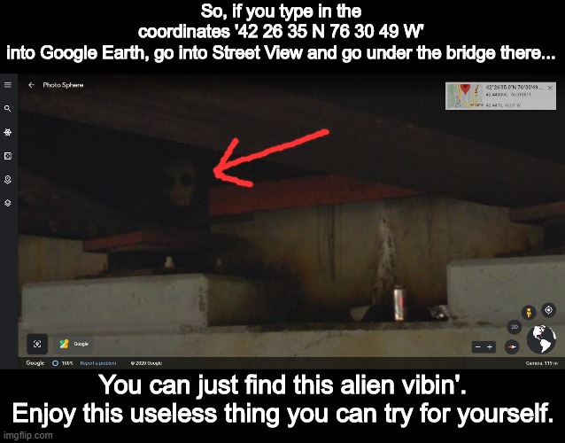 He do be heccin' vibin tho. | So, if you type in the coordinates '42 26 35 N 76 30 49 W' into Google Earth, go into Street View and go under the bridge there... You can just find this alien vibin'.
Enjoy this useless thing you can try for yourself. | image tagged in vibe check,aliens,bridge,google | made w/ Imgflip meme maker