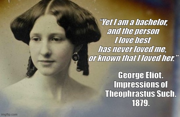 George Eliot unrequited love | “Yet I am a bachelor,
and the person I love best 
has never loved me, 
or known that I loved her.”; George Eliot.
Impressions of
Theophrastus Such.
1879. | image tagged in unrequited love,george eliot | made w/ Imgflip meme maker