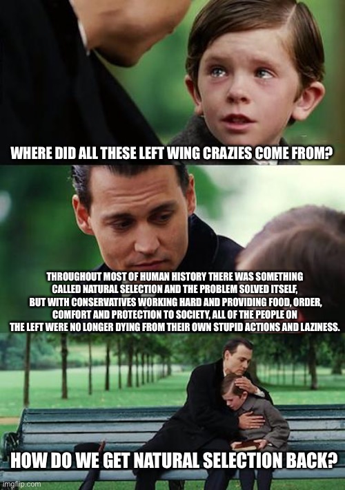 Finding Neverland | WHERE DID ALL THESE LEFT WING CRAZIES COME FROM? THROUGHOUT MOST OF HUMAN HISTORY THERE WAS SOMETHING CALLED NATURAL SELECTION AND THE PROBLEM SOLVED ITSELF,  BUT WITH CONSERVATIVES WORKING HARD AND PROVIDING FOOD, ORDER, COMFORT AND PROTECTION TO SOCIETY, ALL OF THE PEOPLE ON THE LEFT WERE NO LONGER DYING FROM THEIR OWN STUPID ACTIONS AND LAZINESS. HOW DO WE GET NATURAL SELECTION BACK? | image tagged in memes,finding neverland | made w/ Imgflip meme maker