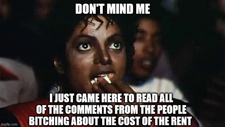 Michael Jackson Popcorn | DON'T MIND ME; I JUST CAME HERE TO READ ALL OF THE COMMENTS FROM THE PEOPLE BITCHING ABOUT THE COST OF THE RENT | image tagged in michael jackson popcorn,rental,cost,annoying people | made w/ Imgflip meme maker