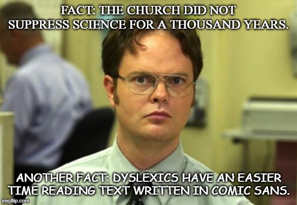 Jim's Probably Retyping The Schedule in Comic Sans | FACT: THE CHURCH DID NOT SUPPRESS SCIENCE FOR A THOUSAND YEARS. ANOTHER FACT: DYSLEXICS HAVE AN EASIER TIME READING TEXT WRITTEN IN COMIC SANS. | image tagged in dwight schrute,facts,jim halpert,comic sans | made w/ Imgflip meme maker