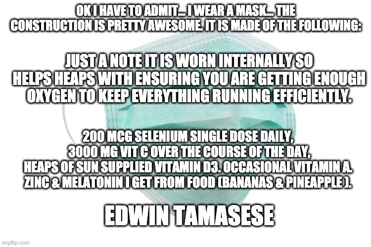 Face mask | OK I HAVE TO ADMIT... I WEAR A MASK... THE CONSTRUCTION IS PRETTY AWESOME. IT IS MADE OF THE FOLLOWING:; JUST A NOTE IT IS WORN INTERNALLY SO HELPS HEAPS WITH ENSURING YOU ARE GETTING ENOUGH OXYGEN TO KEEP EVERYTHING RUNNING EFFICIENTLY. 200 MCG SELENIUM SINGLE DOSE DAILY, 
3000 MG VIT C OVER THE COURSE OF THE DAY,
HEAPS OF SUN SUPPLIED VITAMIN D3. OCCASIONAL VITAMIN A. 
ZINC & MELATONIN I GET FROM FOOD (BANANAS & PINEAPPLE ). EDWIN TAMASESE | image tagged in face mask | made w/ Imgflip meme maker