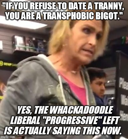 And yet strangely they don't insist that LGBQ's are bigots if they refuse to date hetero.  How curious  :-/ | "IF YOU REFUSE TO DATE A TRANNY, 
YOU ARE A TRANSPHOBIC BIGOT."; YES, THE WHACKADOODLE LIBERAL "PROGRESSIVE" LEFT IS ACTUALLY SAYING THIS NOW. | image tagged in it's maam,tranny,transgender,liberalism,progressives,crazy | made w/ Imgflip meme maker