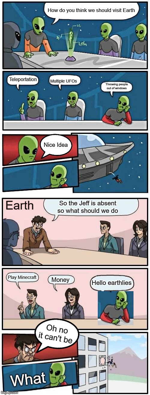 BOardroom Meeting with Aliens | How do you think we should visit Earth; Multiple UFOs; Teleportation; Throwing people out of windows; Nice Idea; Earth; So the Jeff is absent so what should we do; Play Minecraft; Money; Hello earthlies; Oh no it can't be; What | image tagged in memes,alien meeting suggestion | made w/ Imgflip meme maker
