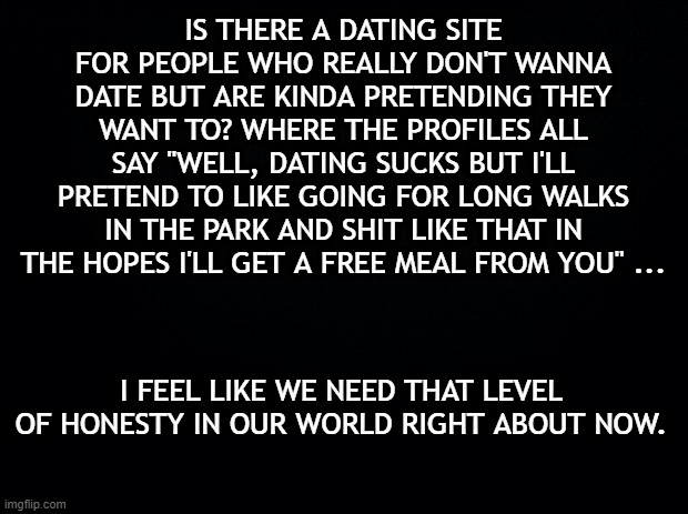 Black background | IS THERE A DATING SITE FOR PEOPLE WHO REALLY DON'T WANNA DATE BUT ARE KINDA PRETENDING THEY WANT TO? WHERE THE PROFILES ALL SAY "WELL, DATING SUCKS BUT I'LL PRETEND TO LIKE GOING FOR LONG WALKS IN THE PARK AND SHIT LIKE THAT IN THE HOPES I'LL GET A FREE MEAL FROM YOU" ... I FEEL LIKE WE NEED THAT LEVEL OF HONESTY IN OUR WORLD RIGHT ABOUT NOW. | image tagged in black background | made w/ Imgflip meme maker