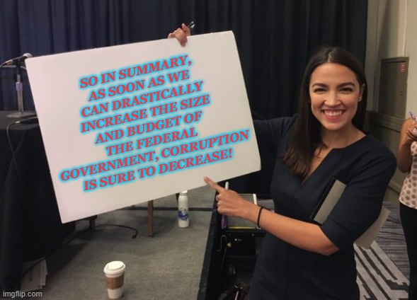 Ocasio Cortez Whiteboard |  SO IN SUMMARY, AS SOON AS WE CAN DRASTICALLY INCREASE THE SIZE AND BUDGET OF THE FEDERAL GOVERNMENT, CORRUPTION IS SURE TO DECREASE! | image tagged in ocasio cortez whiteboard | made w/ Imgflip meme maker