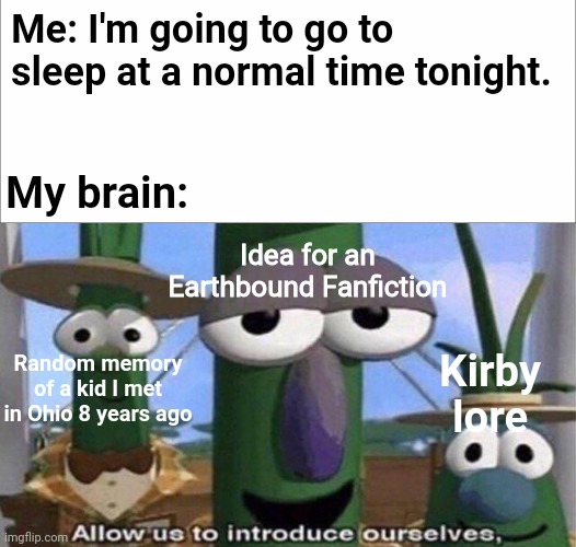 Just some of the reasons I stay up till at least 3 AM most nights | Me: I'm going to go to sleep at a normal time tonight. My brain:; Idea for an Earthbound Fanfiction; Random memory of a kid I met in Ohio 8 years ago; Kirby lore | image tagged in veggietales 'allow us to introduce ourselfs',insomnia,veggietales | made w/ Imgflip meme maker