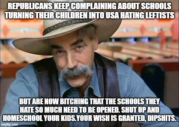 The democrats fell right into your trap.  Now spring it! |  REPUBLICANS KEEP COMPLAINING ABOUT SCHOOLS TURNING THEIR CHILDREN INTO USA HATING LEFTISTS; BUT ARE NOW BITCHING THAT THE SCHOOLS THEY HATE SO MUCH NEED TO BE OPENED. SHUT UP AND HOMESCHOOL YOUR KIDS.YOUR WISH IS GRANTED, DIPSHITS. | image tagged in sam elliott special kind of stupid,keep america great,homeschool,liberal teachers suck | made w/ Imgflip meme maker