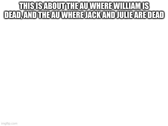 Blank White Template | THIS IS ABOUT THE AU WHERE WILLIAM IS DEAD, AND THE AU WHERE JACK AND JULIE ARE DEAD | image tagged in blank white template | made w/ Imgflip meme maker