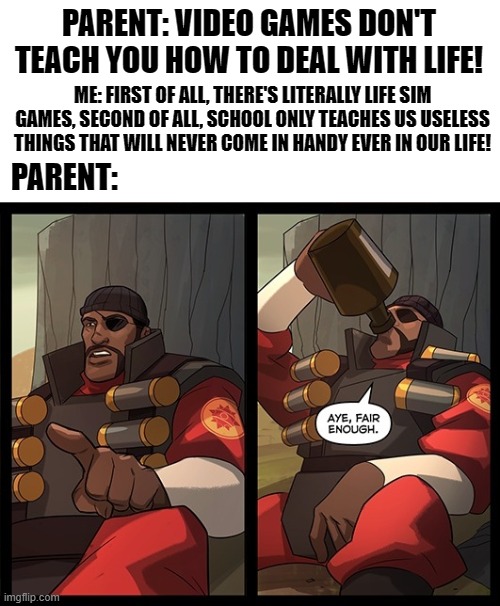 Aye Fair Enough | PARENT: VIDEO GAMES DON'T TEACH YOU HOW TO DEAL WITH LIFE! ME: FIRST OF ALL, THERE'S LITERALLY LIFE SIM GAMES, SECOND OF ALL, SCHOOL ONLY TEACHES US USELESS THINGS THAT WILL NEVER COME IN HANDY EVER IN OUR LIFE! PARENT: | image tagged in aye fair enough,video games,parents,tf2,team fortress 2,gaming | made w/ Imgflip meme maker