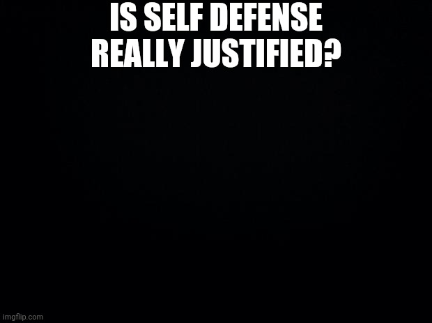 Black background | IS SELF DEFENSE REALLY JUSTIFIED? | image tagged in black background | made w/ Imgflip meme maker