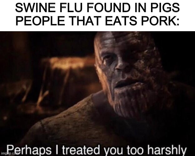 Perhaps I treated you too harshly | SWINE FLU FOUND IN PIGS
PEOPLE THAT EATS PORK: | image tagged in perhaps i treated you too harshly | made w/ Imgflip meme maker