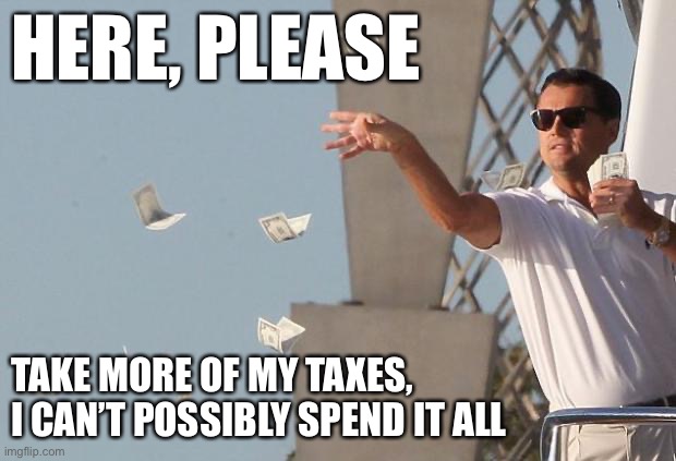 Democrats just love taking tax money from hardworking Americans? What about those of us who are happy to pay taxes? | HERE, PLEASE; TAKE MORE OF MY TAXES, I CAN’T POSSIBLY SPEND IT ALL | image tagged in wolf of wall street money,taxes,income taxes,let's raise their taxes,conservative logic,liberals | made w/ Imgflip meme maker