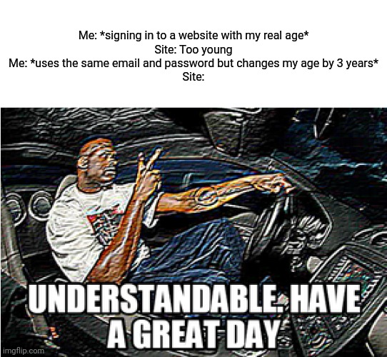 True | Me: *signing in to a website with my real age*
Site: Too young
Me: *uses the same email and password but changes my age by 3 years*
Site: | image tagged in understandable have a great day | made w/ Imgflip meme maker