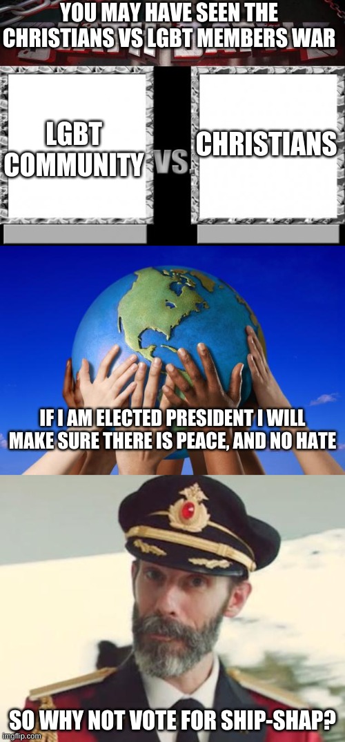 YOU MAY HAVE SEEN THE CHRISTIANS VS LGBT MEMBERS WAR; CHRISTIANS; LGBT COMMUNITY; IF I AM ELECTED PRESIDENT I WILL MAKE SURE THERE IS PEACE, AND NO HATE; SO WHY NOT VOTE FOR SHIP-SHAP? | image tagged in captain obvious,death battle,world peace | made w/ Imgflip meme maker