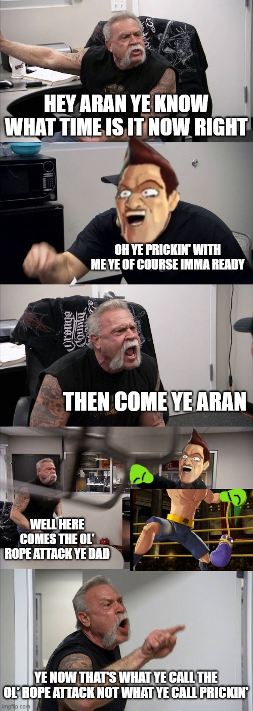 American Chopper Argument | HEY ARAN YE KNOW WHAT TIME IS IT NOW RIGHT; OH YE PRICKIN' WITH ME YE OF COURSE IMMA READY; THEN COME YE ARAN; WELL HERE COMES THE OL' ROPE ATTACK YE DAD; YE NOW THAT'S WHAT YE CALL THE OL' ROPE ATTACK NOT WHAT YE CALL PRICKIN' | image tagged in memes,american chopper argument | made w/ Imgflip meme maker