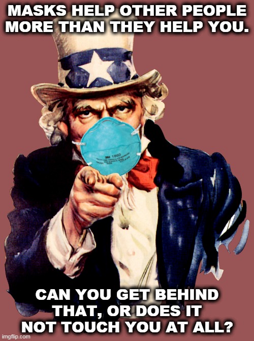 Wear the damn mask. Things are about to get a lot worse. | MASKS HELP OTHER PEOPLE MORE THAN THEY HELP YOU. CAN YOU GET BEHIND THAT, OR DOES IT NOT TOUCH YOU AT ALL? | image tagged in uncle sam i want you to mask n95 covid coronavirus,mask,coronavirus,covid-19,pandemic,selfishness | made w/ Imgflip meme maker