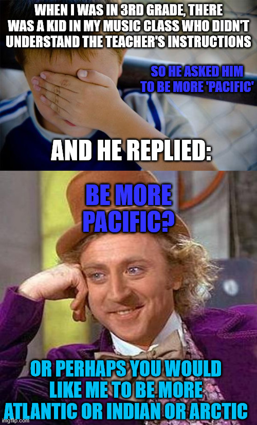 WHEN I WAS IN 3RD GRADE, THERE WAS A KID IN MY MUSIC CLASS WHO DIDN'T UNDERSTAND THE TEACHER'S INSTRUCTIONS; SO HE ASKED HIM TO BE MORE 'PACIFIC'; AND HE REPLIED:; BE MORE PACIFIC? OR PERHAPS YOU WOULD LIKE ME TO BE MORE ATLANTIC OR INDIAN OR ARCTIC | image tagged in memes,creepy condescending wonka,confession kid,pacific,ocean,school | made w/ Imgflip meme maker
