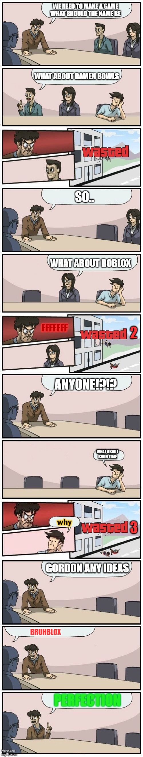 Boardroom Meeting Suggestions Extended | WE NEED TO MAKE A GAME WHAT SHOULD THE NAME BE; WHAT ABOUT RAMEN BOWLS; SO.. WHAT ABOUT ROBLOX; 2; FFFFFFF; ANYONE!?!? WHAT ABOUT BRUH TIME; 3; why; GORDON ANY IDEAS; BRUHBLOX; PERFECTION | image tagged in boardroom meeting suggestions extended | made w/ Imgflip meme maker