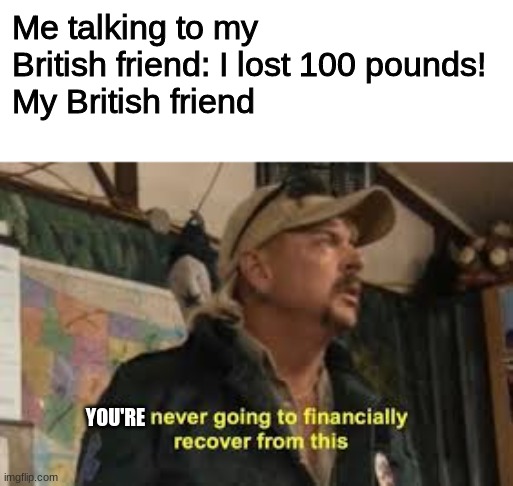 im never going to recover from this | Me talking to my British friend: I lost 100 pounds!
My British friend; YOU'RE | image tagged in im never going to recover from this | made w/ Imgflip meme maker