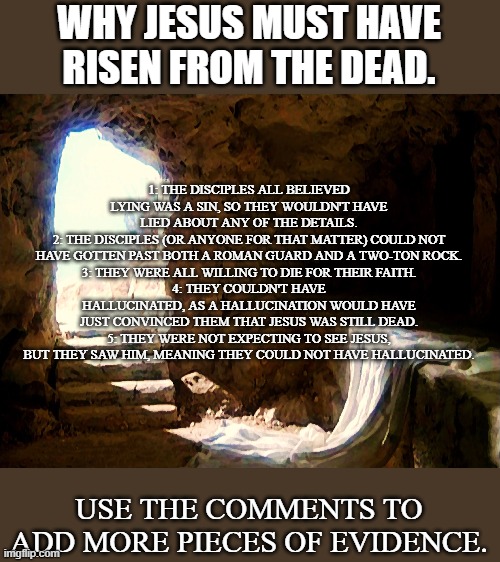 Why Jesus Must Have Risen From The Dead | WHY JESUS MUST HAVE RISEN FROM THE DEAD. 1: THE DISCIPLES ALL BELIEVED LYING WAS A SIN, SO THEY WOULDN'T HAVE LIED ABOUT ANY OF THE DETAILS.
2: THE DISCIPLES (OR ANYONE FOR THAT MATTER) COULD NOT HAVE GOTTEN PAST BOTH A ROMAN GUARD AND A TWO-TON ROCK.
3: THEY WERE ALL WILLING TO DIE FOR THEIR FAITH.
4: THEY COULDN'T HAVE HALLUCINATED, AS A HALLUCINATION WOULD HAVE JUST CONVINCED THEM THAT JESUS WAS STILL DEAD.
5: THEY WERE NOT EXPECTING TO SEE JESUS, BUT THEY SAW HIM, MEANING THEY COULD NOT HAVE HALLUCINATED. USE THE COMMENTS TO ADD MORE PIECES OF EVIDENCE. | image tagged in empty tomb,jesus | made w/ Imgflip meme maker