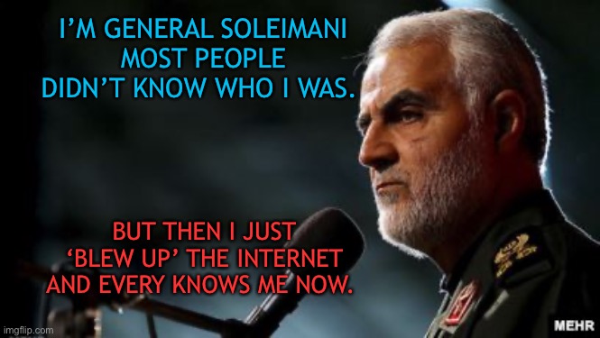 Soleimani’s Popularity | I’M GENERAL SOLEIMANI
MOST PEOPLE DIDN’T KNOW WHO I WAS. BUT THEN I JUST ‘BLEW UP’ THE INTERNET AND EVERY KNOWS ME NOW. | image tagged in iran | made w/ Imgflip meme maker