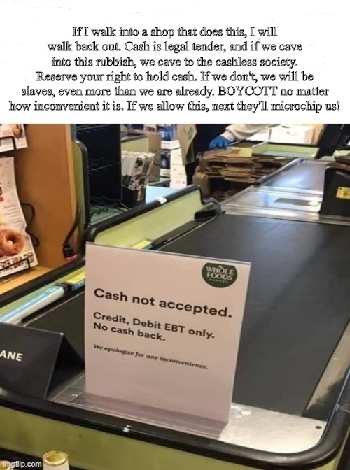 Cashless Society | If I walk into a shop that does this, I will walk back out. Cash is legal tender, and if we cave into this rubbish, we cave to the cashless society. Reserve your right to hold cash. If we don't, we will be slaves, even more than we are already. BOYCOTT no matter how inconvenient it is. If we allow this, next they'll microchip us! | image tagged in money,currency,cash,gold,silver,microchip | made w/ Imgflip meme maker