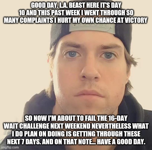 The L.A. Beast | GOOD DAY. L.A. BEAST HERE IT'S DAY 10 AND THIS PAST WEEK I WENT THROUGH SO MANY COMPLAINTS I HURT MY OWN CHANCE AT VICTORY; SO NOW I'M ABOUT TO FAIL THE 16-DAY WAIT CHALLENGE NEXT WEEKEND NEVERTHELESS WHAT I DO PLAN ON DOING IS GETTING THROUGH THESE NEXT 7 DAYS. AND ON THAT NOTE... HAVE A GOOD DAY. | image tagged in the la beast,memes | made w/ Imgflip meme maker