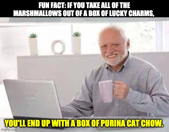Harold | FUN FACT: IF YOU TAKE ALL OF THE MARSHMALLOWS OUT OF A BOX OF LUCKY CHARMS, YOU'LL END UP WITH A BOX OF PURINA CAT CHOW. | image tagged in harold | made w/ Imgflip meme maker