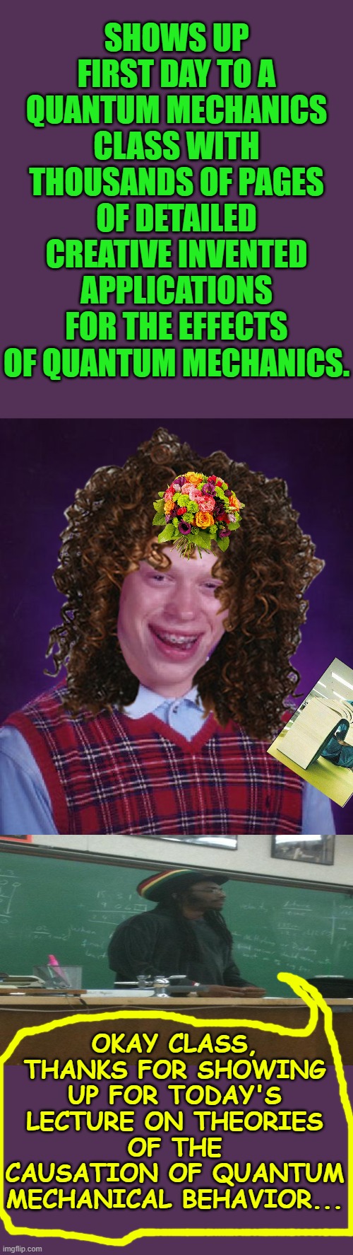 Bad Luck Brian Meme | SHOWS UP FIRST DAY TO A QUANTUM MECHANICS CLASS WITH THOUSANDS OF PAGES OF DETAILED CREATIVE INVENTED APPLICATIONS FOR THE EFFECTS OF QUANTUM MECHANICS. OKAY CLASS, THANKS FOR SHOWING UP FOR TODAY'S LECTURE ON THEORIES OF THE CAUSATION OF QUANTUM MECHANICAL BEHAVIOR... | image tagged in memes,bad luck brian | made w/ Imgflip meme maker