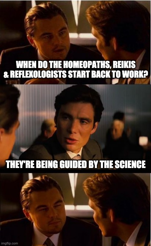 DiCaprio - Inception | WHEN DO THE HOMEOPATHS, REIKIS & REFLEXOLOGISTS START BACK TO WORK? THEY'RE BEING GUIDED BY THE SCIENCE | image tagged in dicaprio - inception | made w/ Imgflip meme maker