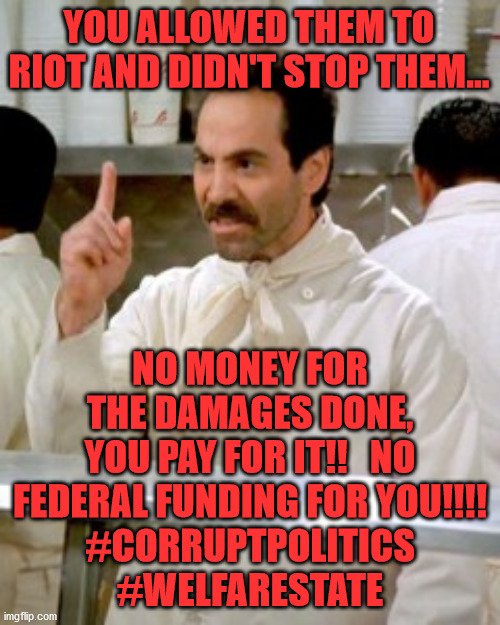 No Soup For You | YOU ALLOWED THEM TO RIOT AND DIDN'T STOP THEM... NO MONEY FOR THE DAMAGES DONE, YOU PAY FOR IT!!   NO FEDERAL FUNDING FOR YOU!!!!
#CORRUPTPOLITICS  #WELFARESTATE | image tagged in no soup for you | made w/ Imgflip meme maker